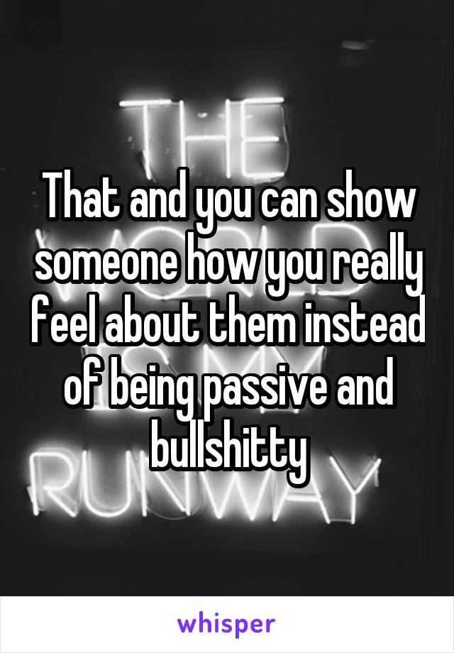 That and you can show someone how you really feel about them instead of being passive and bullshitty