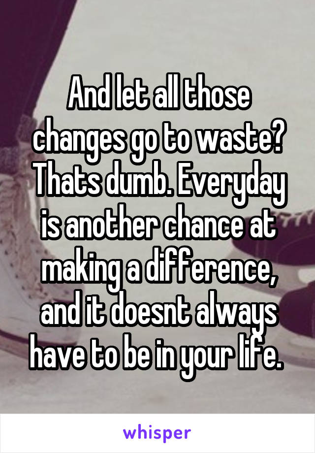 And let all those changes go to waste? Thats dumb. Everyday is another chance at making a difference, and it doesnt always have to be in your life. 