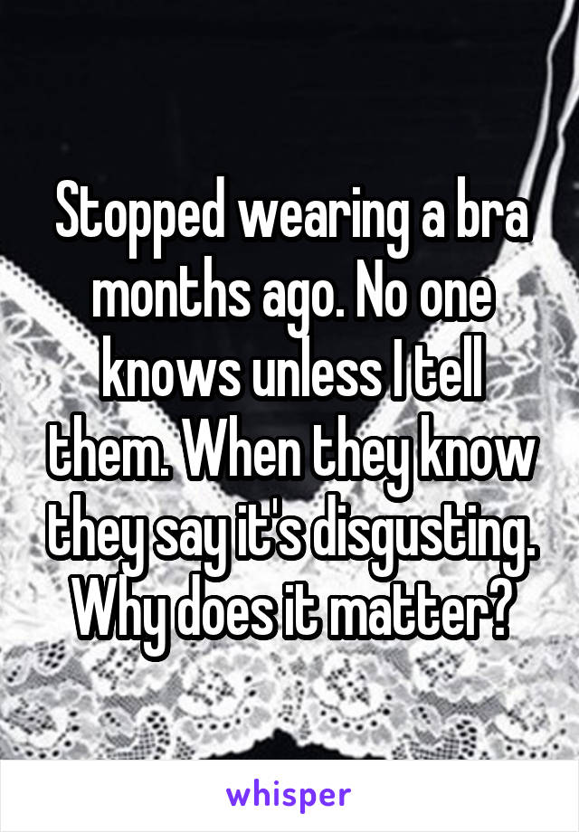 Stopped wearing a bra months ago. No one knows unless I tell them. When they know they say it's disgusting. Why does it matter?