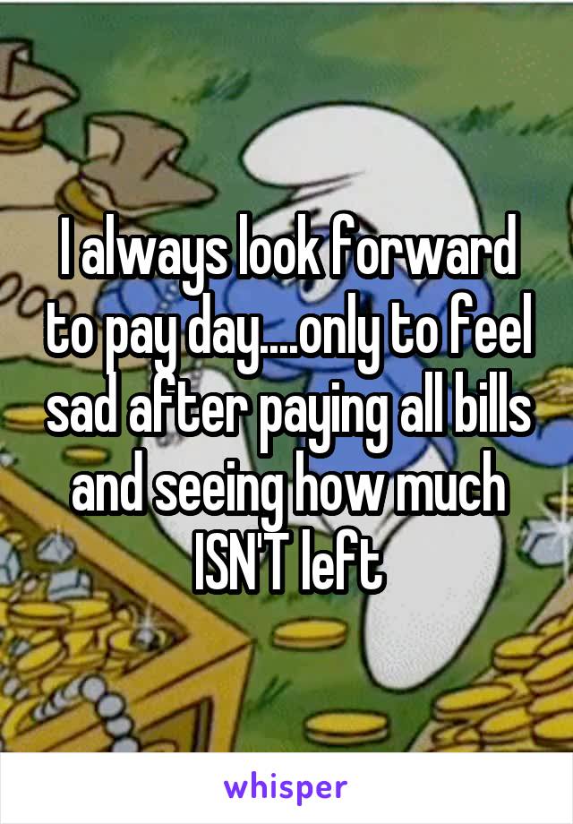 I always look forward to pay day....only to feel sad after paying all bills and seeing how much ISN'T left