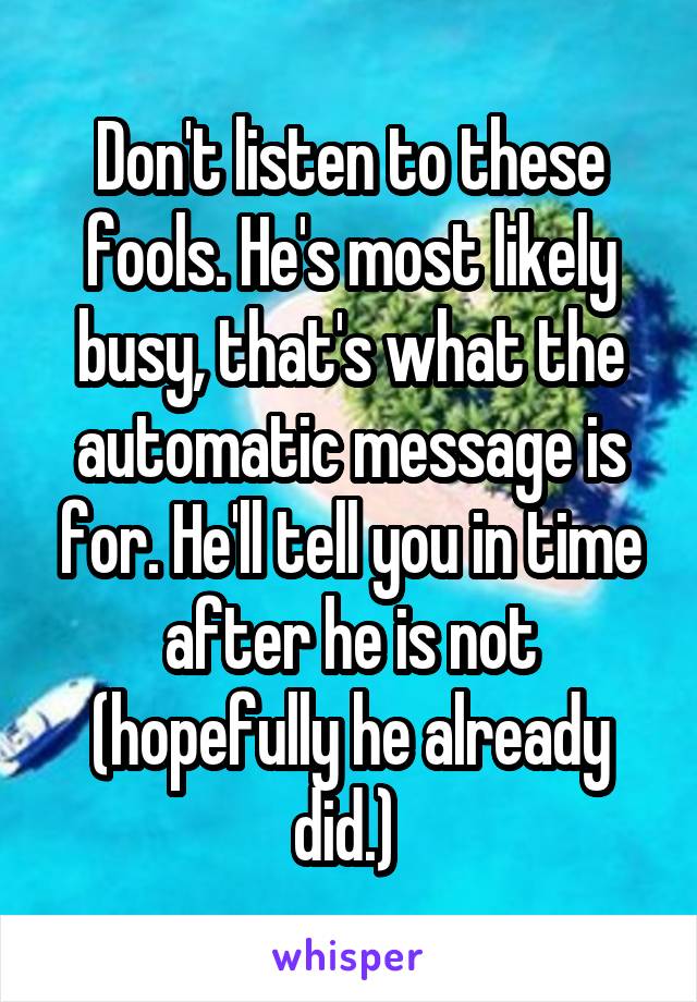 Don't listen to these fools. He's most likely busy, that's what the automatic message is for. He'll tell you in time after he is not (hopefully he already did.) 
