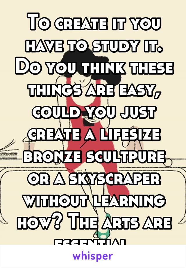 To create it you have to study it. Do you think these things are easy, could you just create a lifesize bronze scultpure or a skyscraper without learning how? The arts are essential.