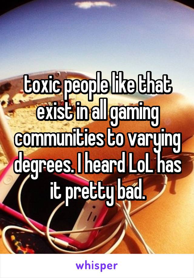 toxic people like that exist in all gaming communities to varying degrees. I heard LoL has it pretty bad.