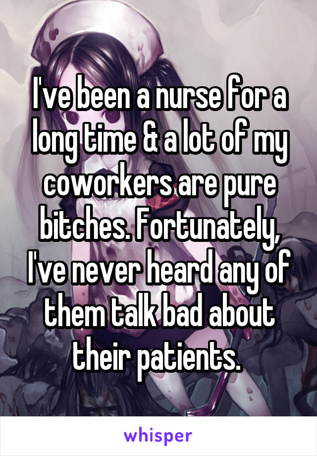 I've been a nurse for a long time & a lot of my coworkers are pure bitches. Fortunately, I've never heard any of them talk bad about their patients. 