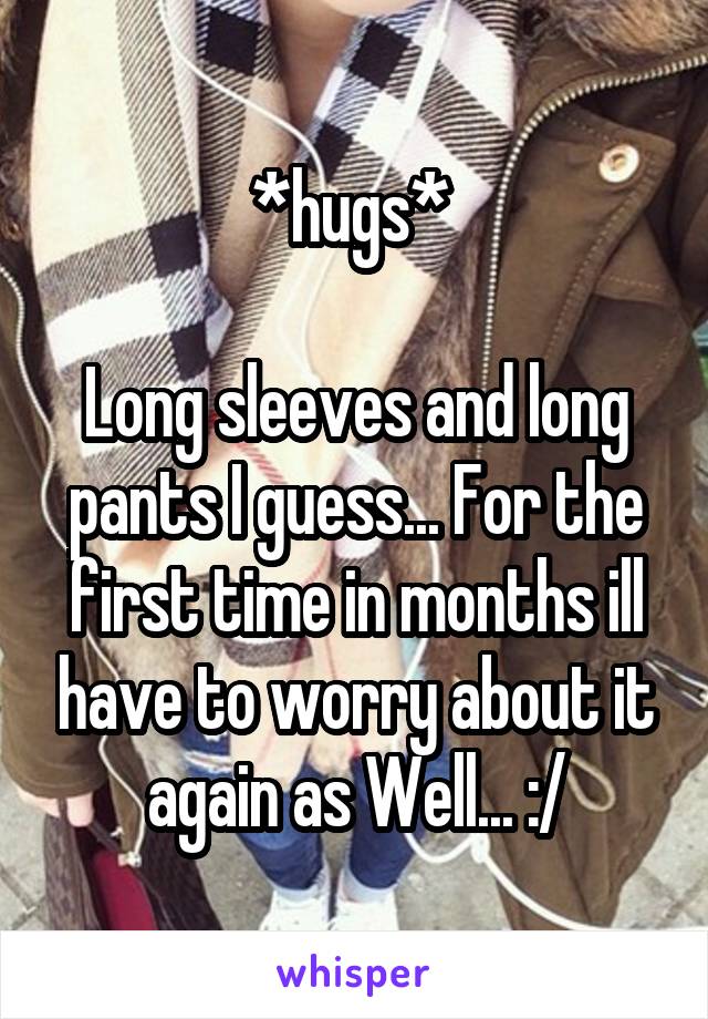*hugs* 

Long sleeves and long pants I guess... For the first time in months ill have to worry about it again as Well... :/