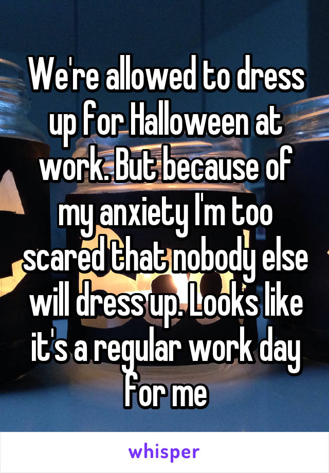 We're allowed to dress up for Halloween at work. But because of my anxiety I'm too scared that nobody else will dress up. Looks like it's a regular work day for me
