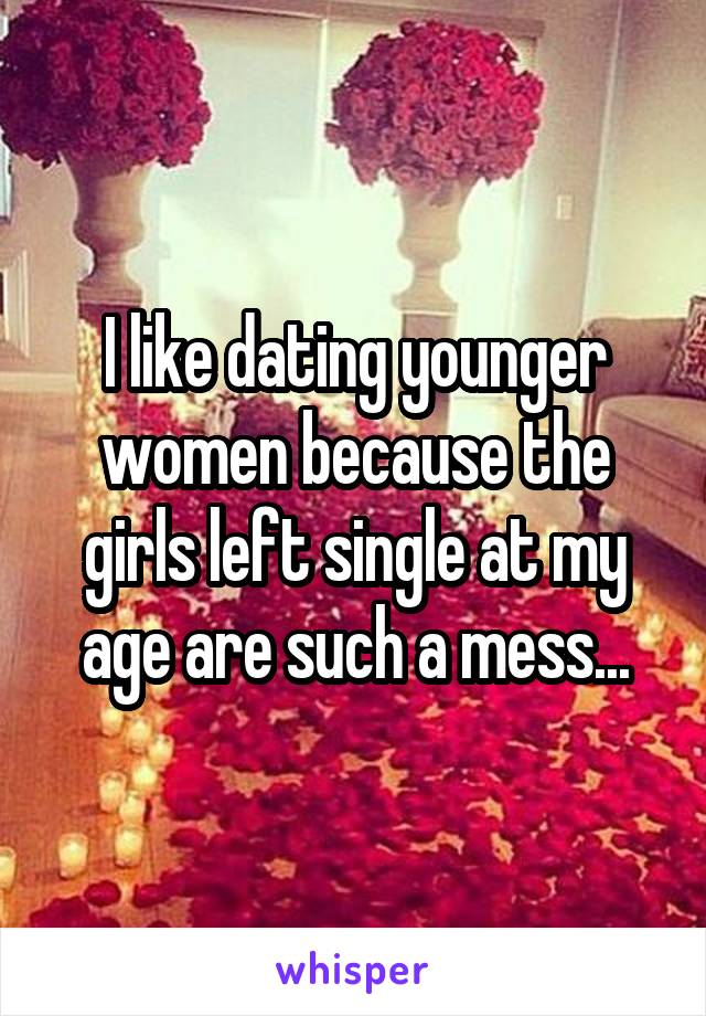 I like dating younger women because the girls left single at my age are such a mess...