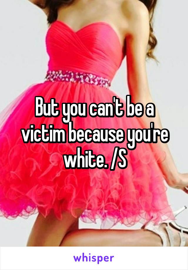 But you can't be a victim because you're white. /S