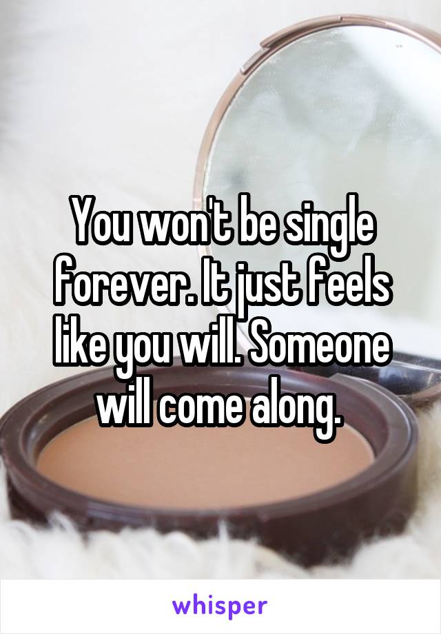 You won't be single forever. It just feels like you will. Someone will come along. 