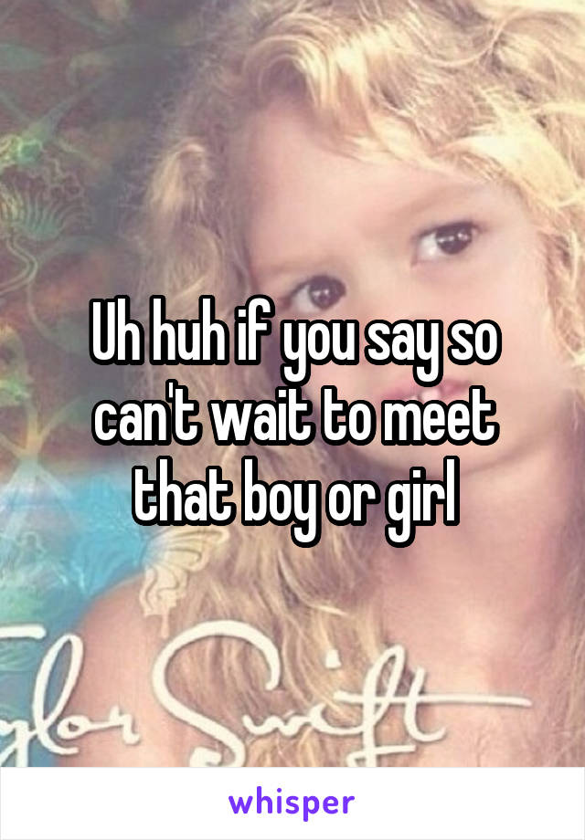 Uh huh if you say so can't wait to meet that boy or girl
