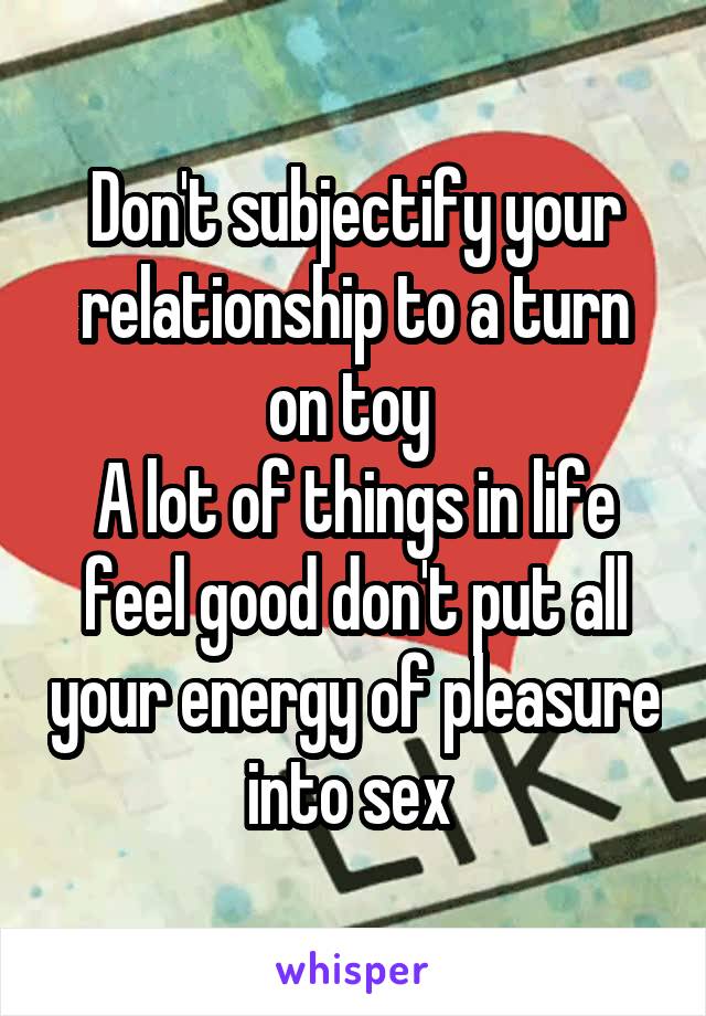 Don't subjectify your relationship to a turn on toy 
A lot of things in life feel good don't put all your energy of pleasure into sex 