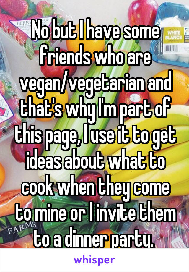 No but I have some friends who are vegan/vegetarian and that's why I'm part of this page, I use it to get ideas about what to cook when they come to mine or I invite them to a dinner party. 