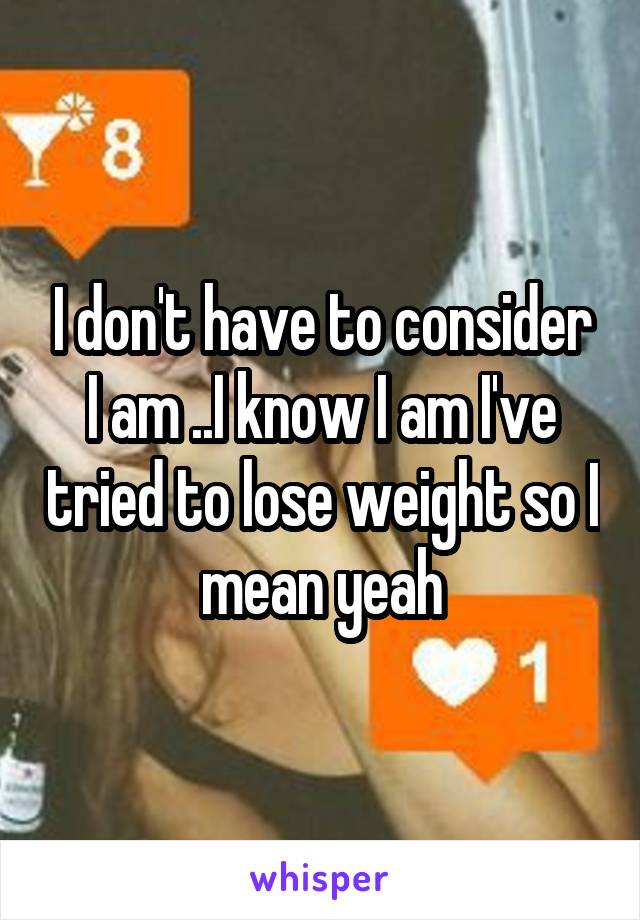 I don't have to consider I am ..I know I am I've tried to lose weight so I mean yeah