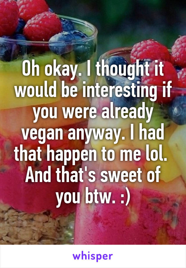 Oh okay. I thought it would be interesting if you were already vegan anyway. I had that happen to me lol. 
And that's sweet of you btw. :)