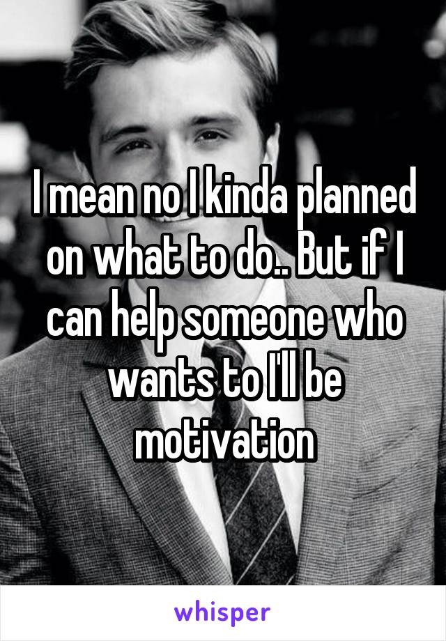 I mean no I kinda planned on what to do.. But if I can help someone who wants to I'll be motivation