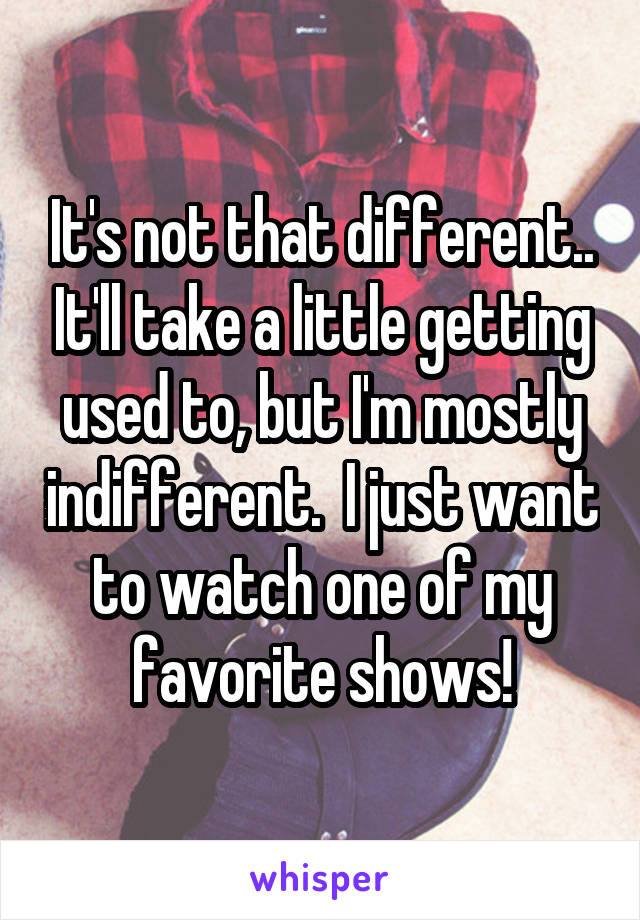 It's not that different.. It'll take a little getting used to, but I'm mostly indifferent.  I just want to watch one of my favorite shows!