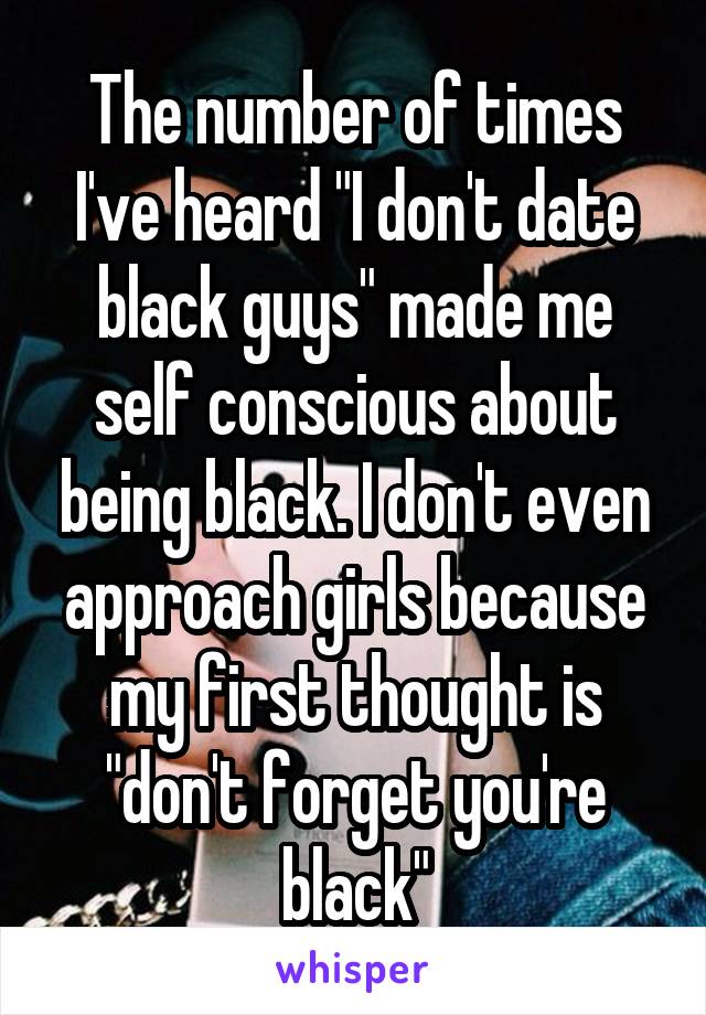 The number of times I've heard "I don't date black guys" made me self conscious about being black. I don't even approach girls because my first thought is "don't forget you're black"