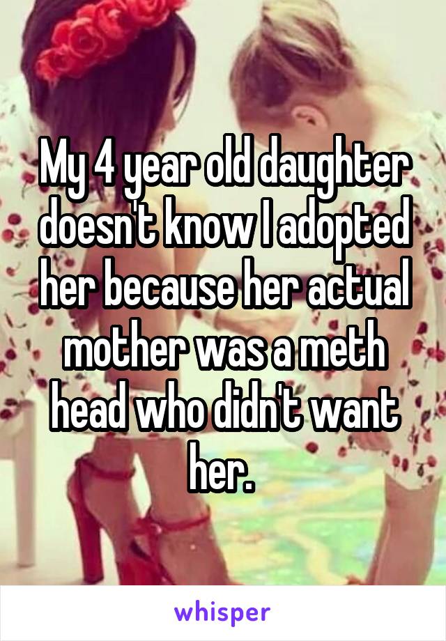 My 4 year old daughter doesn't know I adopted her because her actual mother was a meth head who didn't want her. 
