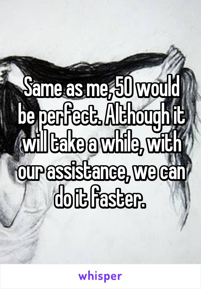 Same as me, 50 would be perfect. Although it will take a while, with our assistance, we can do it faster. 