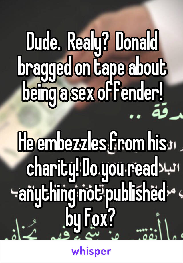 Dude.  Realy?  Donald bragged on tape about being a sex offender!

He embezzles from his charity! Do you read anything not published by Fox? 