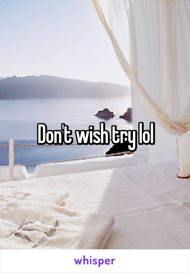Don't wish try lol
