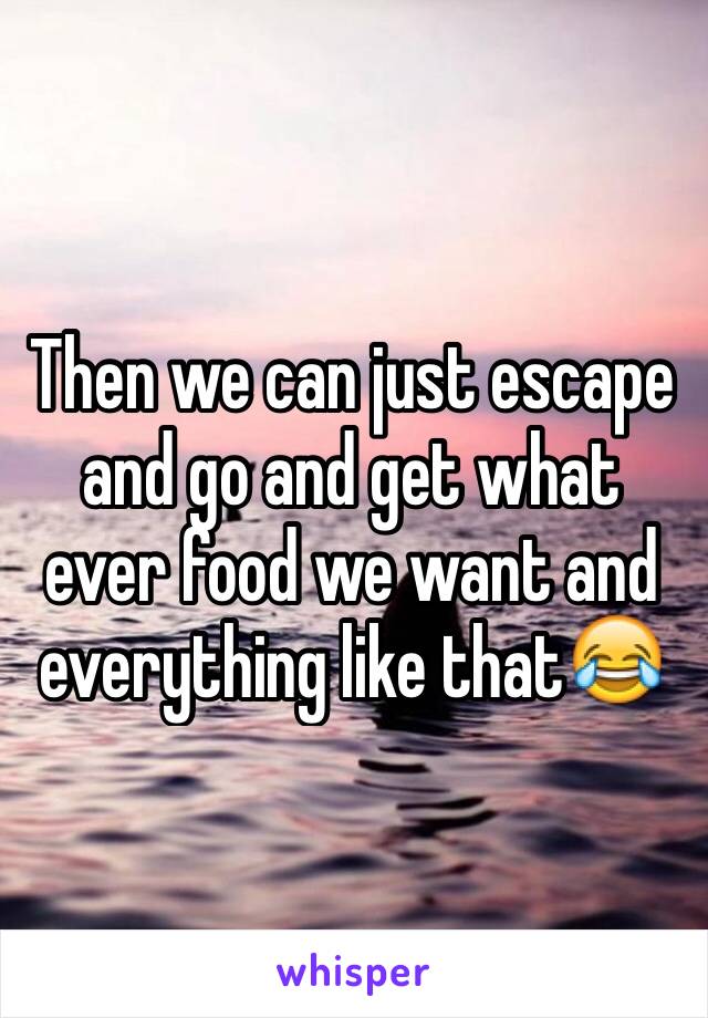 Then we can just escape and go and get what ever food we want and everything like that😂