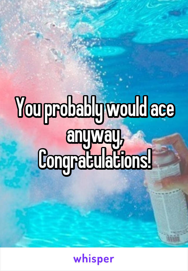 You probably would ace anyway,
Congratulations!
