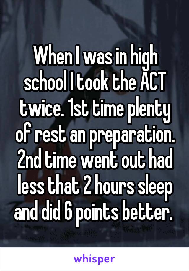 When I was in high school I took the ACT twice. 1st time plenty of rest an preparation. 2nd time went out had less that 2 hours sleep and did 6 points better. 