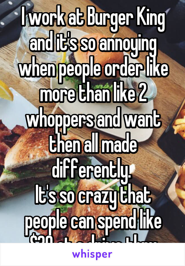 I work at Burger King and it's so annoying when people order like more than like 2 whoppers and want then all made differently. 
It's so crazy that people can spend like $30 at a drive thru