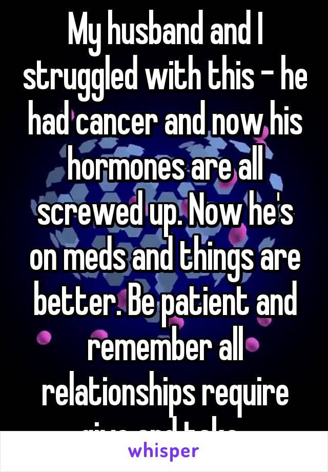 My husband and I struggled with this - he had cancer and now his hormones are all screwed up. Now he's on meds and things are better. Be patient and remember all relationships require give and take. 