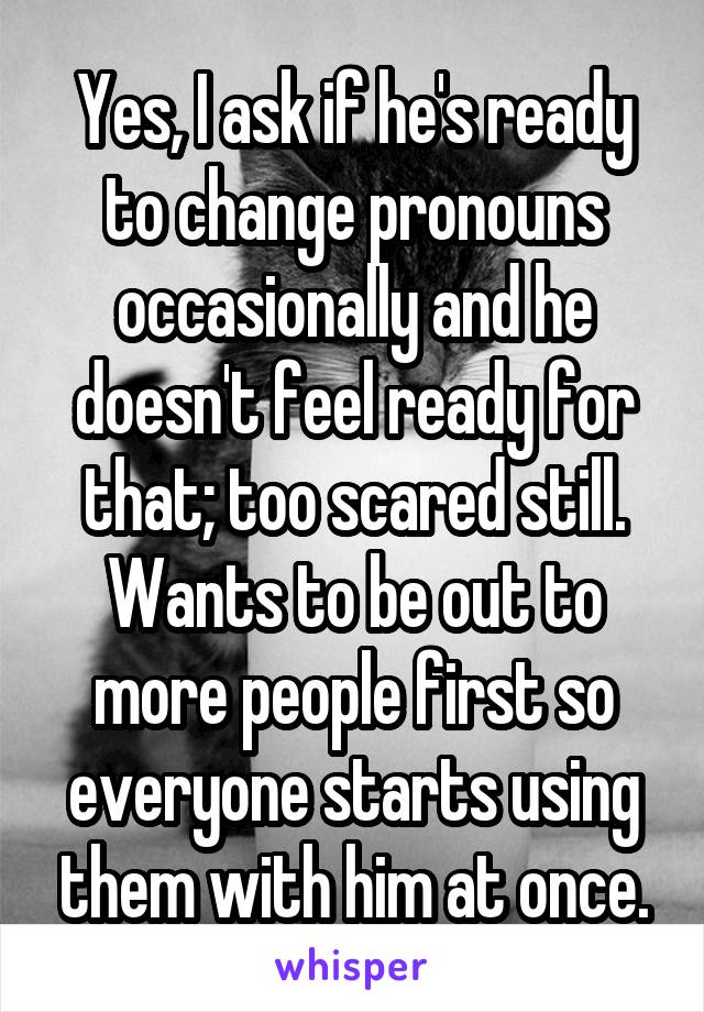 Yes, I ask if he's ready to change pronouns occasionally and he doesn't feel ready for that; too scared still. Wants to be out to more people first so everyone starts using them with him at once.