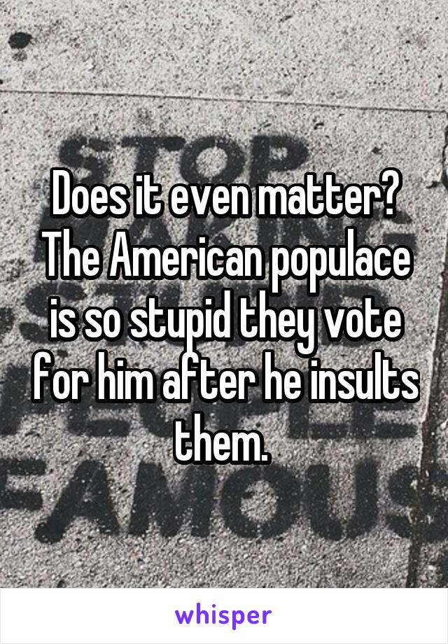 Does it even matter? The American populace is so stupid they vote for him after he insults them. 
