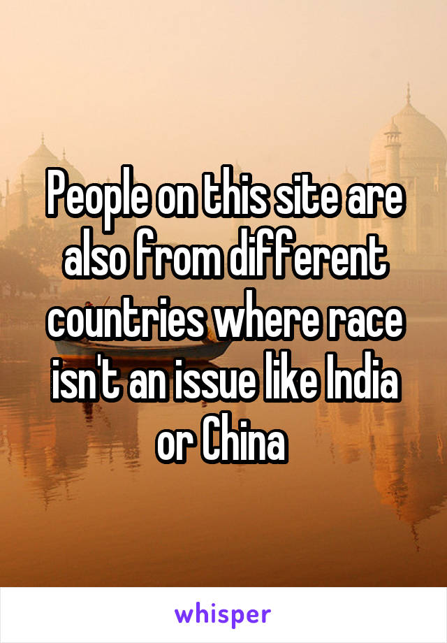 People on this site are also from different countries where race isn't an issue like India or China 