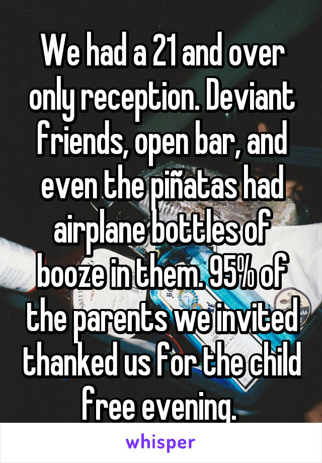 We had a 21 and over only reception. Deviant friends, open bar, and even the piñatas had airplane bottles of booze in them. 95% of the parents we invited thanked us for the child free evening. 
