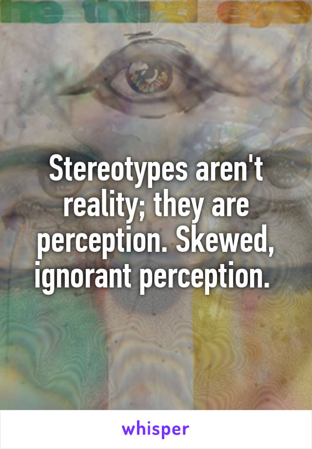 Stereotypes aren't reality; they are perception. Skewed, ignorant perception. 