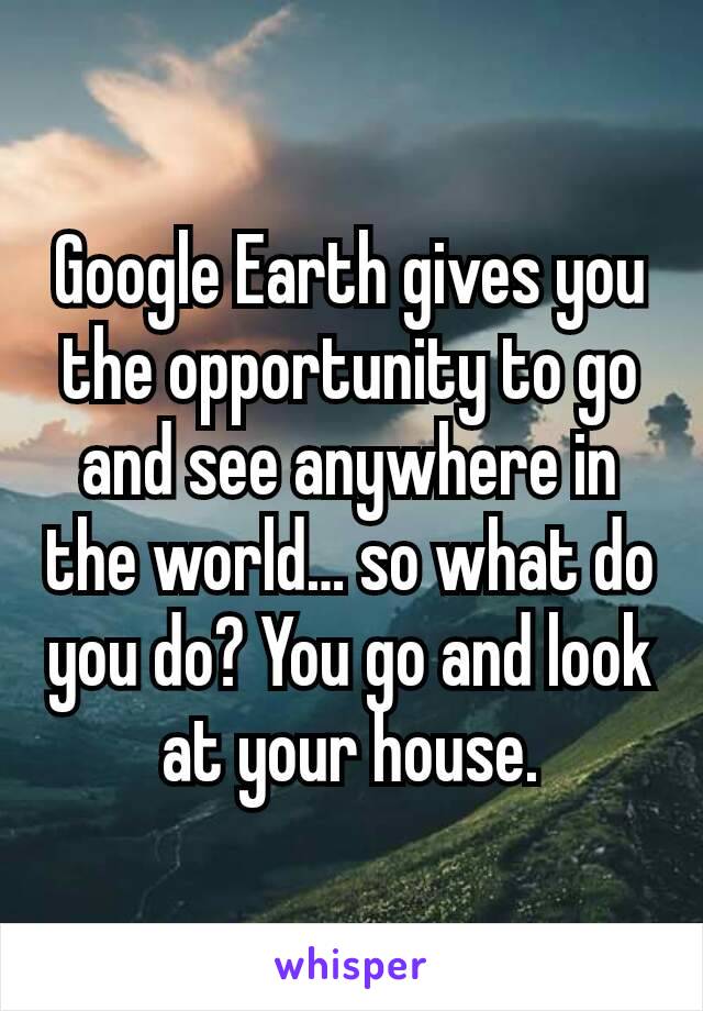 Google Earth gives you the opportunity to go and see anywhere in the world… so what do you do? You go and look at your house.