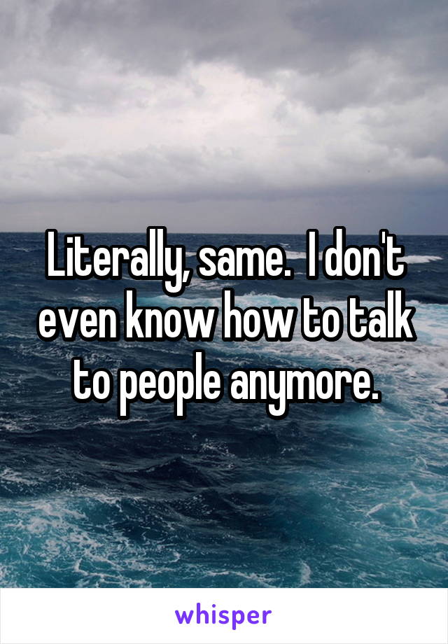 Literally, same.  I don't even know how to talk to people anymore.