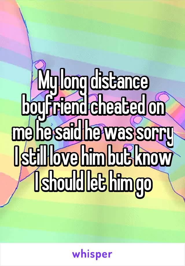 My long distance boyfriend cheated on me he said he was sorry I still love him but know I should let him go
