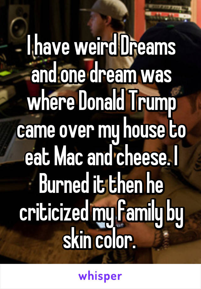 I have weird Dreams and one dream was where Donald Trump came over my house to eat Mac and cheese. I Burned it then he criticized my family by skin color. 