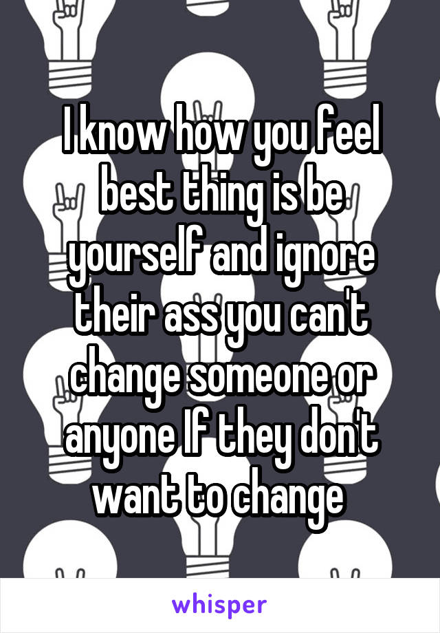 I know how you feel best thing is be yourself and ignore their ass you can't change someone or anyone If they don't want to change 