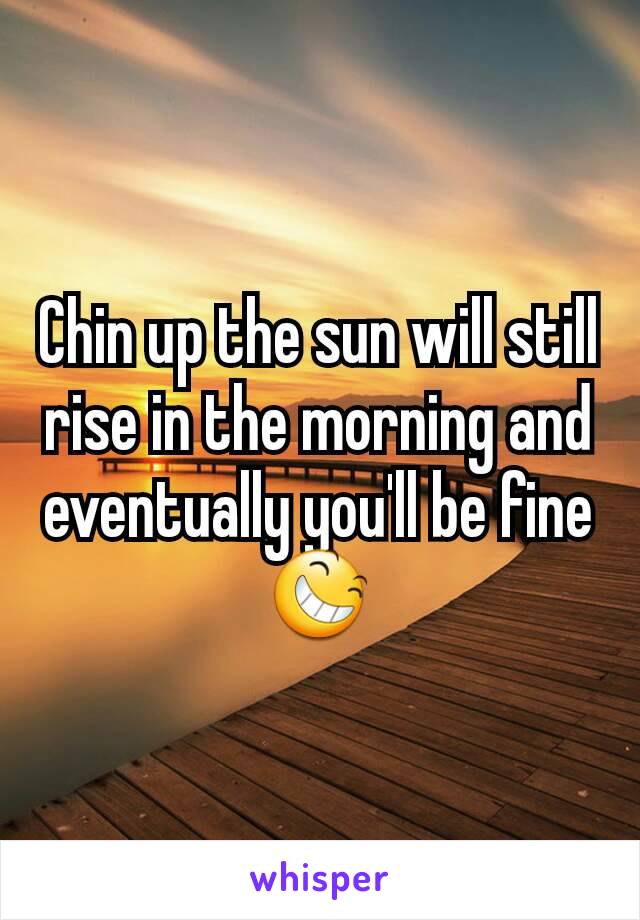 Chin up the sun will still rise in the morning and eventually you'll be fine 😆