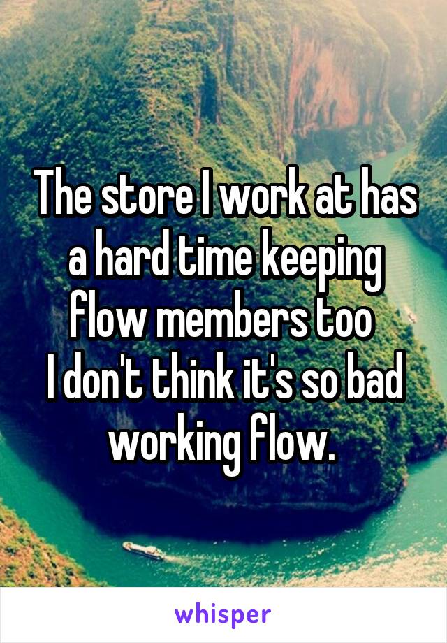 The store I work at has a hard time keeping flow members too 
I don't think it's so bad working flow. 