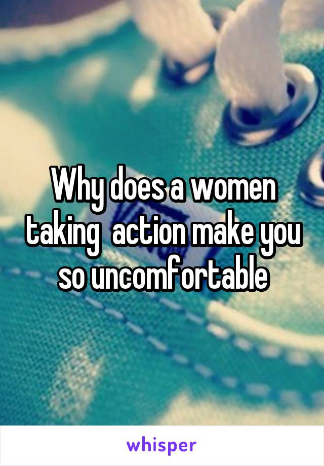 Why does a women taking  action make you so uncomfortable