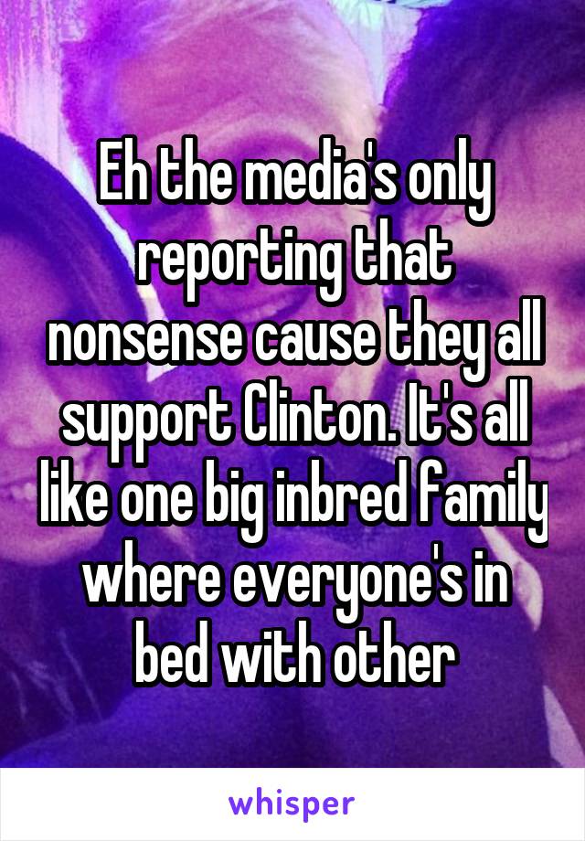 Eh the media's only reporting that nonsense cause they all support Clinton. It's all like one big inbred family where everyone's in bed with other