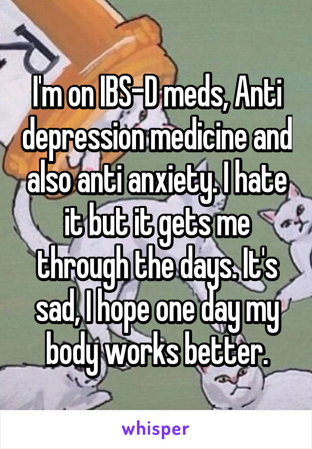I'm on IBS-D meds, Anti depression medicine and also anti anxiety. I hate it but it gets me through the days. It's sad, I hope one day my body works better.