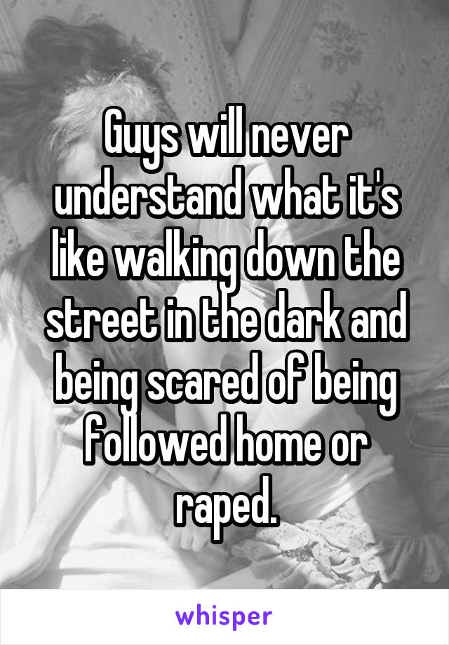Guys will never understand what it's like walking down the street in the dark and being scared of being followed home or raped.