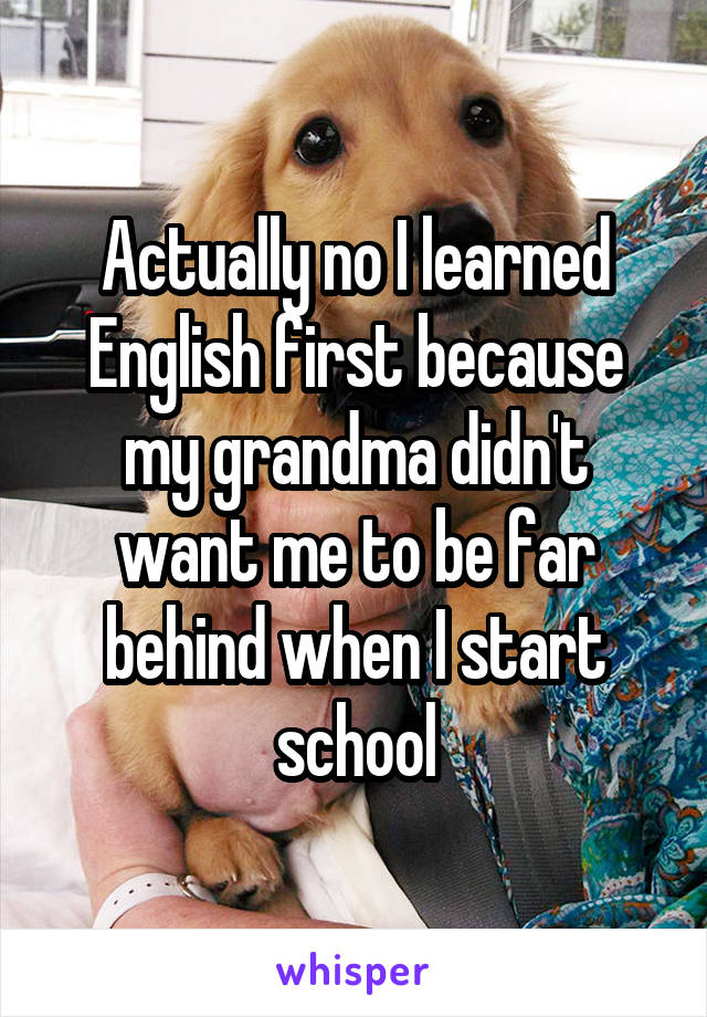 Actually no I learned English first because my grandma didn't want me to be far behind when I start school