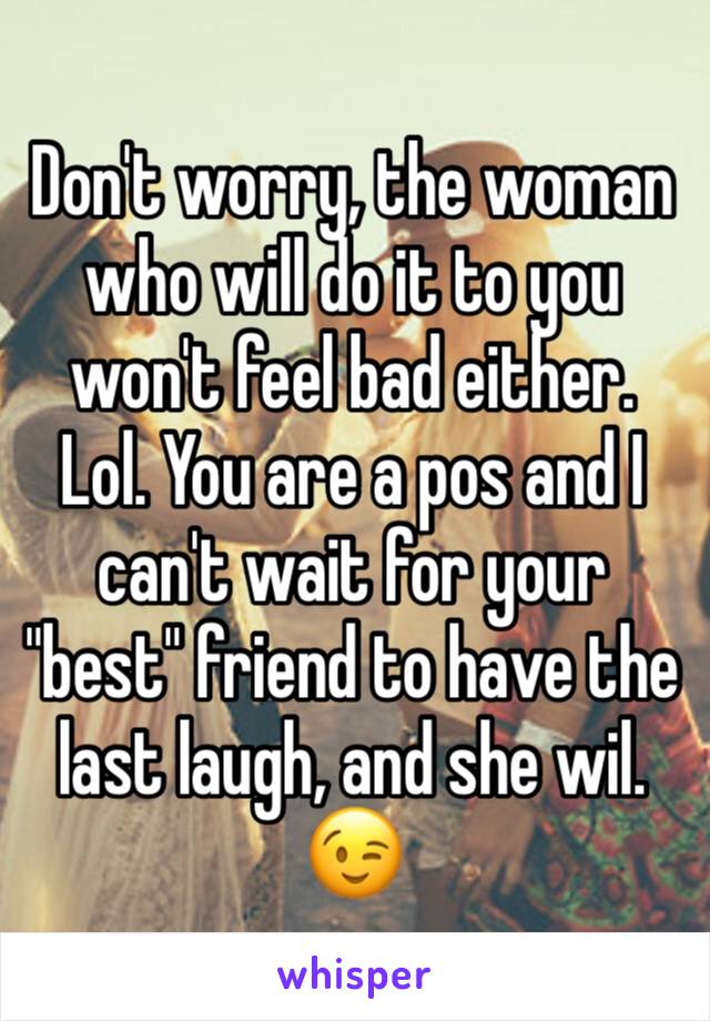 Don't worry, the woman who will do it to you won't feel bad either. Lol. You are a pos and I can't wait for your "best" friend to have the last laugh, and she wil. 😉