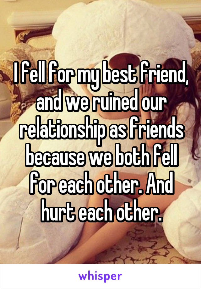 I fell for my best friend, and we ruined our relationship as friends because we both fell for each other. And hurt each other.