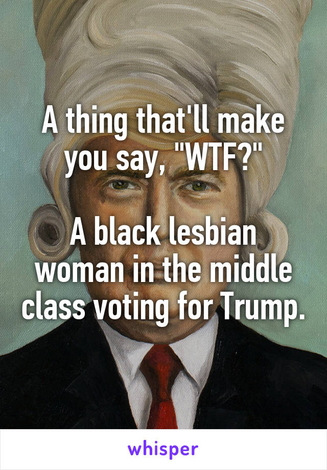 A thing that'll make you say, "WTF?"

A black lesbian woman in the middle class voting for Trump. 